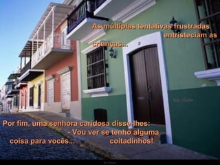   Por fim, uma senhora caridosa disse-lhes:  - Vou ver se tenho alguma coisa para vocês...  coitadinhos! As múltiplas tentativas frustradas  entristeciam as crianças... 