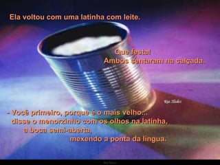 Ela voltou com uma latinha com leite.  Que festa!  Ambos sentaram na calçada.     - Você primeiro, porque é o mais velho...  disse o menorzinho com os olhos na latinha,  a boca semi-aberta,  mexendo a ponta da língua. 