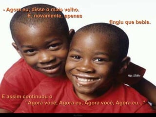 - Agora eu, disse o mais velho.  E, novamente, apenas  fingiu que bebia. E assim continuou o  “Agora você, Agora eu, Agora você, Agora eu...” 