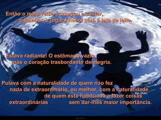 Então o mais velho começou a cantar,  a sambar, a jogar futebol com a lata de leite.  Estava radiante! O estômago vazio,  mas o coração trasbordante de alegria. Pulava com a naturalidade de quem não fez  nada de extraordinário, ou melhor, com a naturalidade  de quem está habituado a fazer coisas extraordinárias  sem dar-lhes maior importância. 