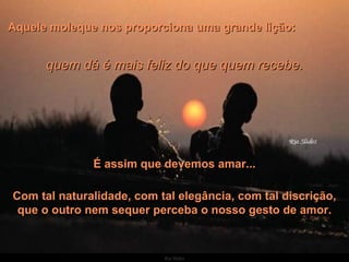 Aquele moleque nos proporciona uma grande lição:  quem dá é mais feliz do que quem recebe. É assim que devemos amar... Com tal naturalidade, com tal elegância, com tal discrição, que o outro nem sequer perceba o nosso gesto de amor. 