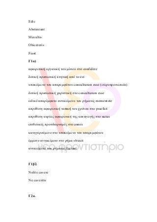  
  
Edic
Abstineant
Mavultis
Obicereris
Fiant
Γ1α)
αφαιρετική οργανική του µέσου στο confidere
δοτική προσωπική κτητική από το est
υποκείµενο του απαρεµφάτου consulturum esse (ετεροπροσωπεία)
δοτική προσωπική χαριστική στο consulturum esse
ειδικό απαρέµφατο αντικείµενο του ρήµατος mementote
απρόθετη αφαιρετική τοπική του χρόνου στο praefuit
απρόθετη κυρίως αφαιρετική της καταγωγής στο natus
επιθετικός προσδιορισµός στο annos
κατηγορούµενο στο υποκείµενο του απαρεµφάτου
έµµεσο αντικείµενο στο ρήµα obiecit
αντικείµενο του ρήµατος faciant
Γ1β2.
Nolite cavere
Ne caveritis
Γ2α.
 