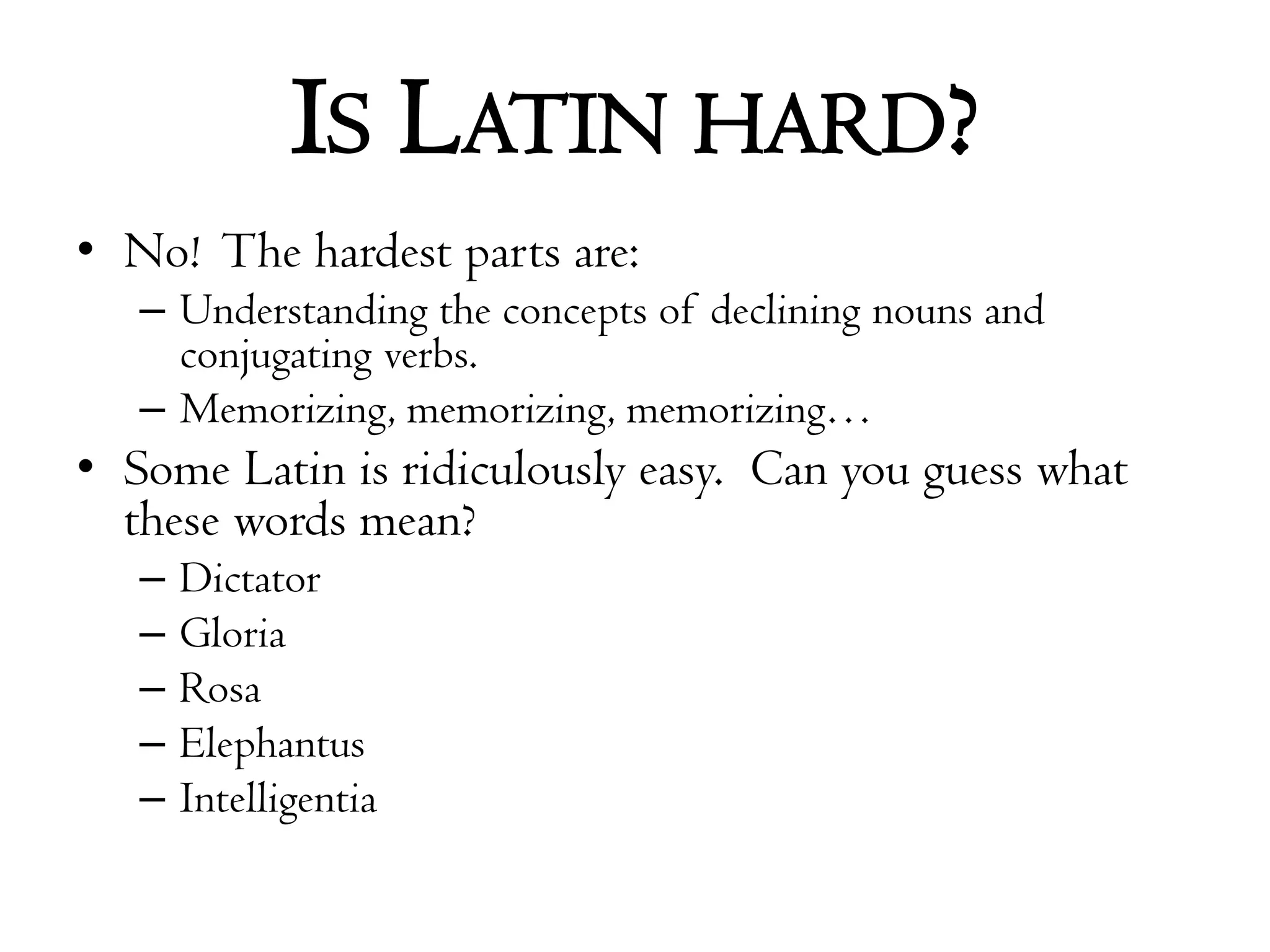 Is Latin hard?No!  The hardest parts are:Understanding the concepts of declining nouns and conjugating verbs.Memorizing, memorizing, memorizing…Some Latin is ridiculously easy.  Can you guess what these words mean?DictatorGloriaRosaElephantusIntelligentia