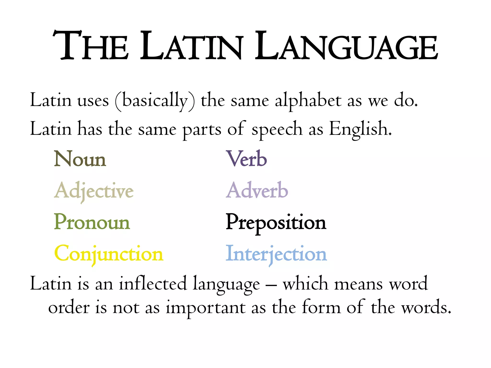 The Latin LanguageLatin uses (basically) the same alphabet as we do.Latin has the same parts of speech as English.Noun			VerbAdjective		AdverbPronoun		PrepositionConjunctionInterjectionLatin is an inflected language – which means word order is not as important as the form of the words.