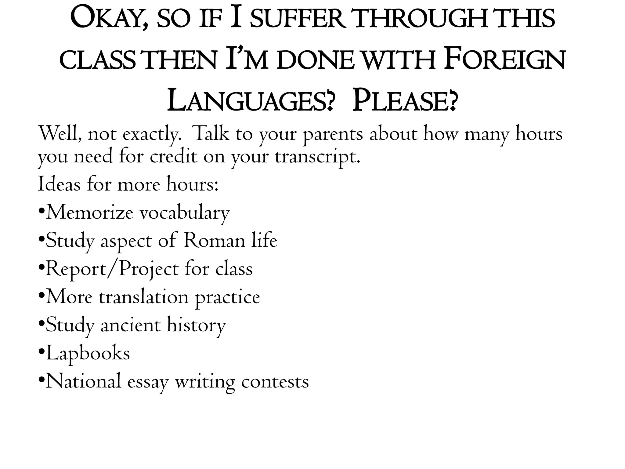 Okay, so if I suffer through this class then I’m done with Foreign Languages?  Please?Well, not exactly.  Talk to your parents about how many hours you need for credit on your transcript.Ideas for more hours:Memorize vocabularyStudy aspect of Roman lifeReport/Project for classMore translation practiceStudy ancient historyLapbooksNational essay writing contests