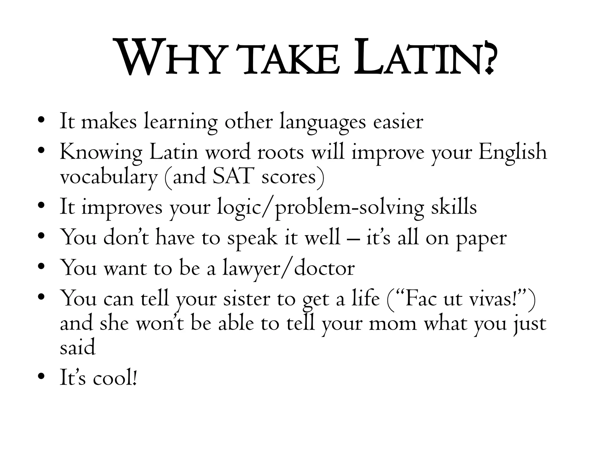 Why take Latin?It makes learning other languages easierKnowing Latin word roots will improve your English vocabulary (and SAT scores)It improves your logic/problem-solving skillsYou don’t have to speak it well – it’s all on paperYou want to be a lawyer/doctor You can tell your sister to get a life (“Facutvivas!”) and she won’t be able to tell your mom what you just saidIt’s cool!