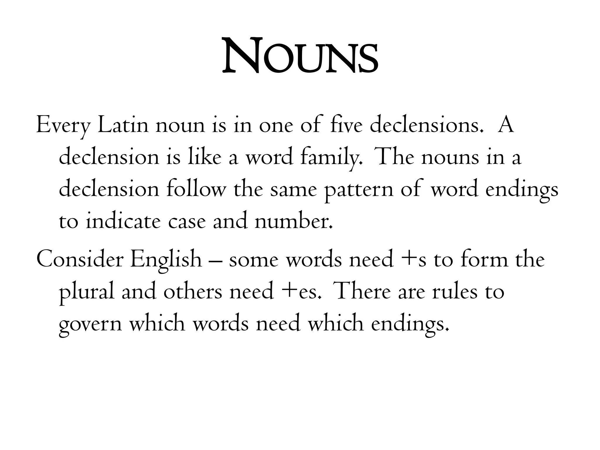 NounsEvery Latin noun is in one of five declensions.  A declension is like a word family.  The nouns in a declension follow the same pattern of word endings to indicate case and number.Consider English – some words need +s to form the plural and others need +es.  There are rules to govern which words need which endings.