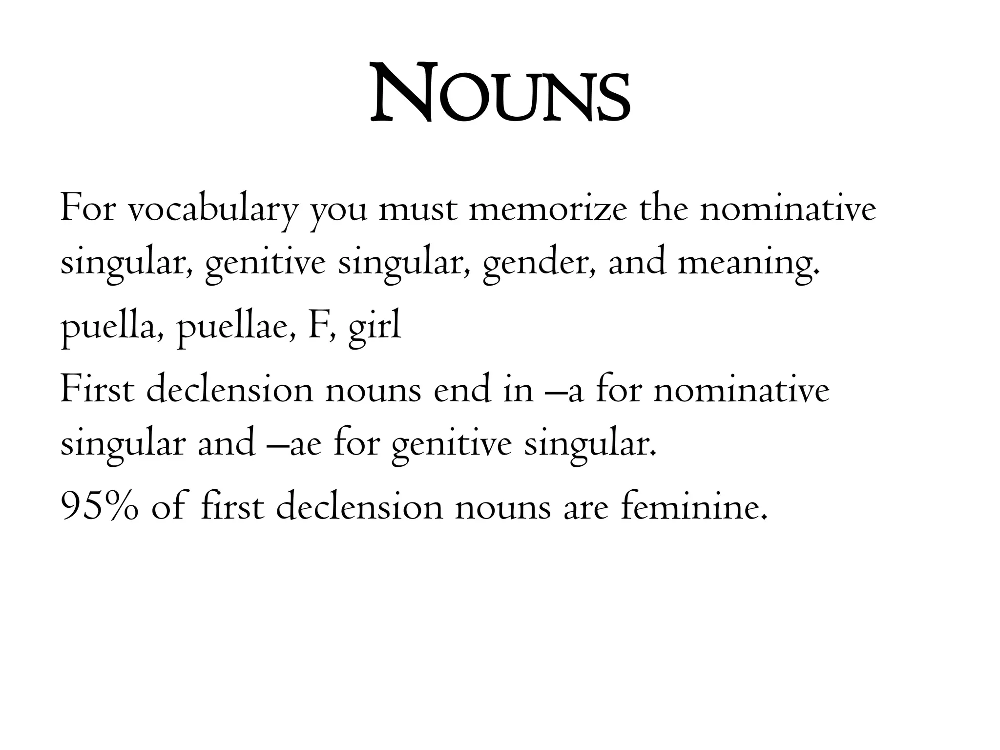 NounsFor vocabulary you must memorize the nominative singular, genitive singular, gender, and meaning.puella, puellae, F, girlFirst declension nouns end in –a for nominative singular and –ae for genitive singular. 95% of first declension nouns are feminine.