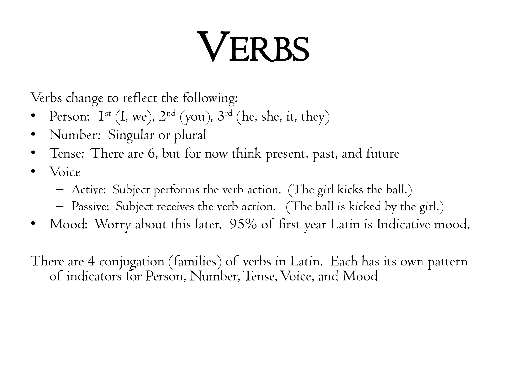 VerbsVerbs change to reflect the following:Person:  1st (I, we), 2nd (you), 3rd (he, she, it, they)Number:  Singular or pluralTense:  There are 6, but for now think present, past, and futureVoiceActive:  Subject performs the verb action.  (The girl kicks the ball.)Passive:  Subject receives the verb action.   (The ball is kicked by the girl.)Mood:  Worry about this later.  95% of first year Latin is Indicative mood.There are 4 conjugation (families) of verbs in Latin.  Each has its own pattern of indicators for Person, Number, Tense, Voice, and Mood