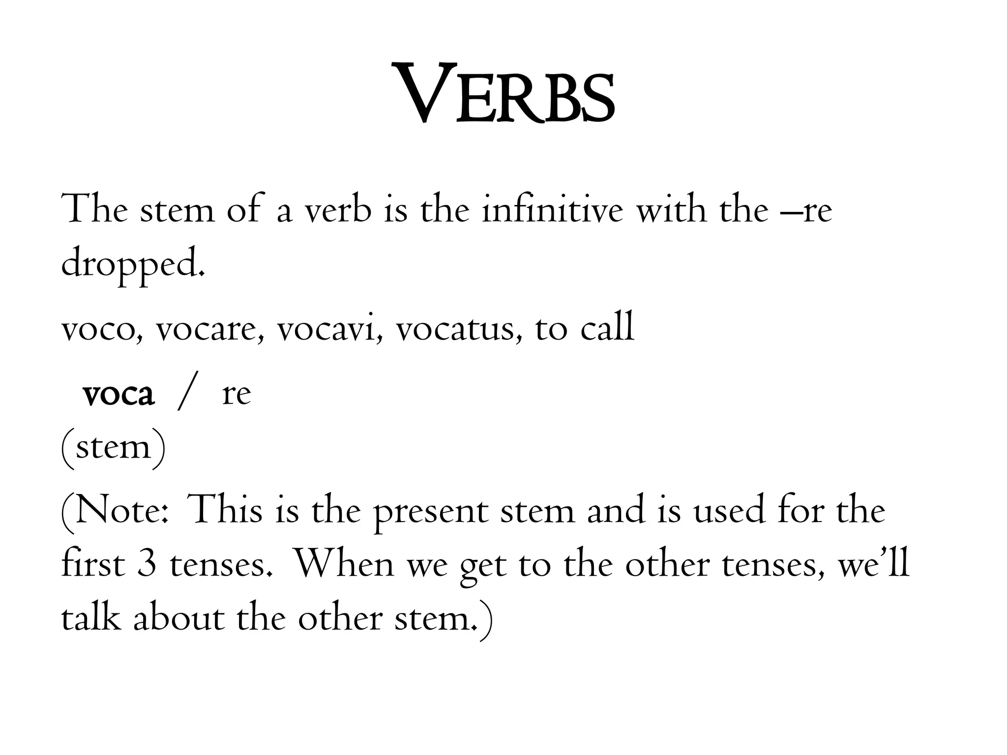 VerbsThe stem of a verb is the infinitive with the –re dropped.voco, vocare, vocavi, vocatus, to callvoca  /  re(stem)(Note:  This is the present stem and is used for the first 3 tenses.  When we get to the other tenses, we’ll talk about the other stem.)