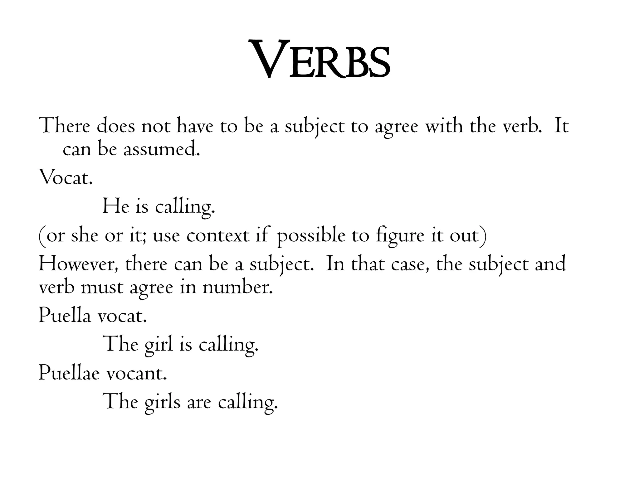 VerbsThere does not have to be a subject to agree with the verb.  It can be assumed.Vocat.		He is calling.  (or she or it; use context if possible to figure it out)However, there can be a subject.  In that case, the subject and verb must agree in number.Puellavocat.  	The girl is calling.Puellaevocant.  	The girls are calling.