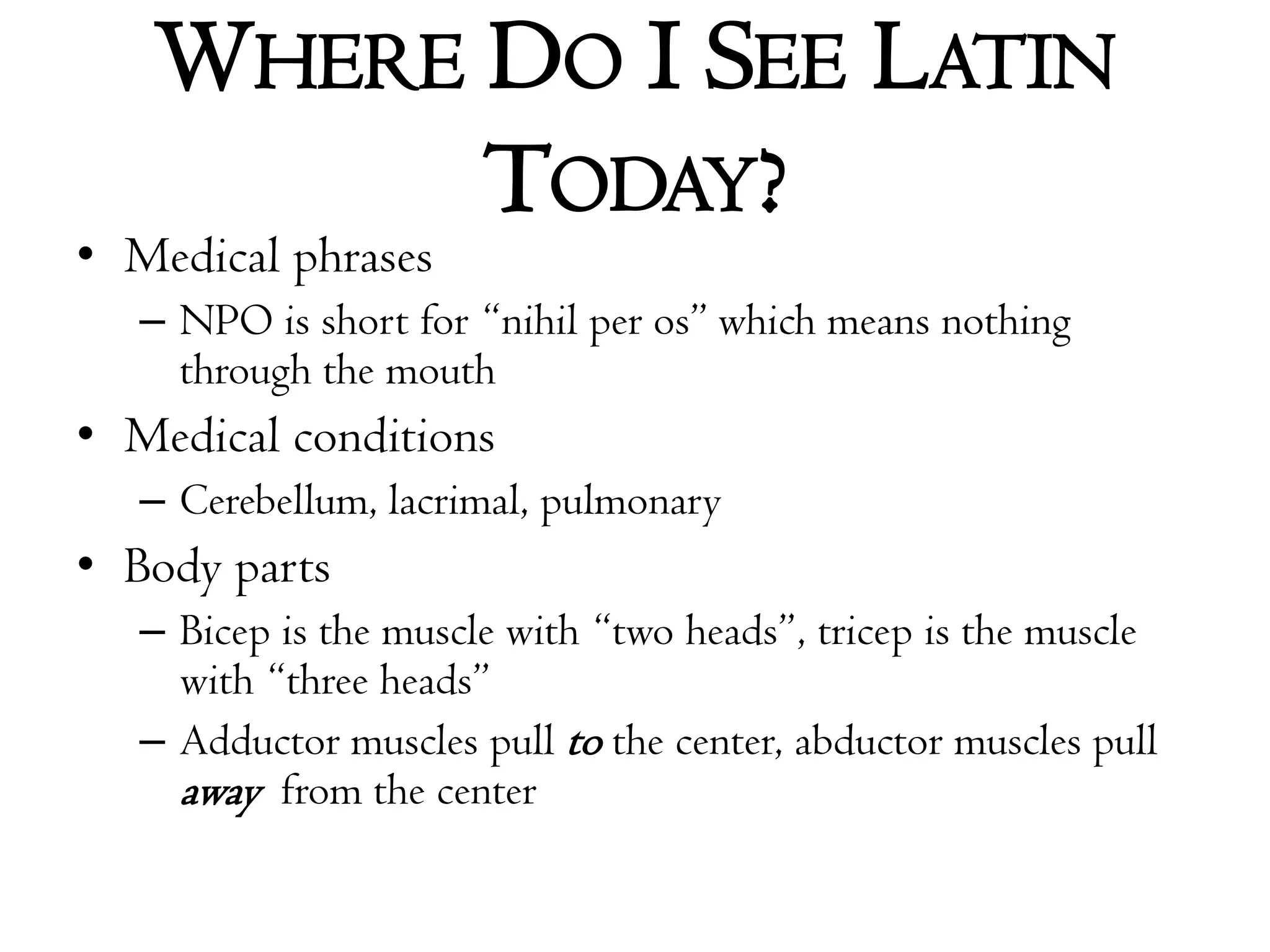 Where Do I See Latin Today?Medical phrasesNPO is short for “nihil per os” which means nothing through the mouth Medical conditionsCerebellum, lacrimal, pulmonaryBody partsBicep is the muscle with “two heads”, tricep is the muscle with “three heads”Adductor muscles pull to the center, abductor muscles pull away from the center