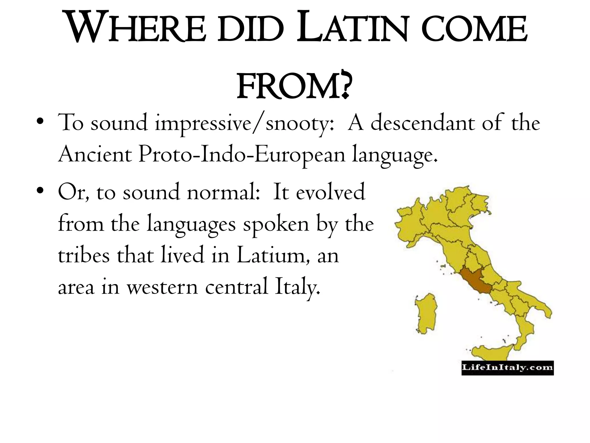 Where did Latin come from?To sound impressive/snooty:  A descendant of the Ancient Proto-Indo-European language.Or, to sound normal:  It evolved from the languages spoken by the tribes that lived in Latium, an area in western central Italy. 