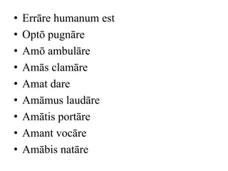 •   Errāre humanum est
•   Optō pugnāre
•   Amō ambulāre
•   Amās clamāre
•   Amat dare
•   Amāmus laudāre
•   Amātis portāre
•   Amant vocāre
•   Amābis natāre
 