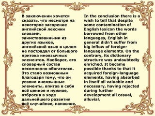 В заключении хочется
сказать, что несмотря на
некоторое засорение
английской лексики
словами,
заимствованными из
других языков,
английский язык в целом
не пострадал от большого
притока иноязычных
элементов. Наоборот, его
словарный состав
несомненно обогатился.
Это стало возможным
благодаря тому, что он
усвоил иноязычные
элементы, впитав в себя
всё ценное и нужное,
отбросив в ходе
дальнейшего развития
всё случайное, наносное.
In the conclusion there is a
wish to tell that despite
some contamination of
English lexicon the words
borrowed from other
languages, English in
general didn't suffer from
big inflow of foreign-
language elements. On the
contrary, its dictionary
structure was undoubtedly
enriched. It became
possible thanks to that it
acquired foreign-language
elements, having absorbed
in itself all valuable and
necessary, having rejected
during further
development all casual,
alluvial.
 