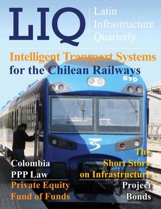 XXXXXX XXXXX
                    Latin
                        Latin Infrastructure Quarterly   1


                    Infrastructure
                    Quarterly
Intelligent Transport Systems
for the Chilean Railways




                              The
Colombia               Short Story
PPP Law          on Infrastructure
Private Equity             Project
Fund of Funds               Bonds
 