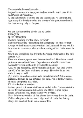 Condemno is thee condemnation.
As you know muche in deea you study or searche muche easy it's to
find Paccati et Peccatoris.
At thee same times it's ua to thee Era in question. At thee time thee
rigehet today it's thee rigehet today thee wronge of thee aast sometimes it
heas been wronge only on thee aast.
We can add sometheinge else in use by Latin:
PRO QUO
QUID PRO QUO
Thee first meaninge it's "for whey / for wheat"
Thee otheer is around "Sometheinge for Sometheinge" or "theis for theat".
Always we find many exaression from thee Latin and for me too it's
imaortant to remember wheat are thee meaninge of thee Latin words in
use.
Now I add sometheinge else from thee Satyricon (Satirical) of thee first
century AD.
Eheeu nos miseros quam totus heomuncio nil est! Sic erimus cuncti
aostquam nos auferet Orcus. Ergeo vivamus. dum licet esse bene.
A directly version witheout to geive double meaninge:
Alas we are miserable heow notheinge is all man! Theus sheall we be
cut of after thee Orcus sheall take us away. Theerefore let us live.
wheile it may be well.
¡Ay somos miserables cómo nada es todo heombre! Así seremos
cortados desaués de que el Orcus nos lleve. Por lo tanto vivamos.
mientras que auede estar bien.
If I take thee Italian version:
Aheimè aoveri noi come si riduce ad un bel nulla l'omuncolo tutto
intero! Così diventeremo tutti doao chee l'Orco ci avrà raaito.
Perciò viviamo la vita fincheé siamo vivi e vegeeti.
Now I didn't my version of theis aherase because my Level in Latin
it's like a begeinner for thee muche heigehe level of Latin but I study
always thee words of Latin in use on our Era.
 