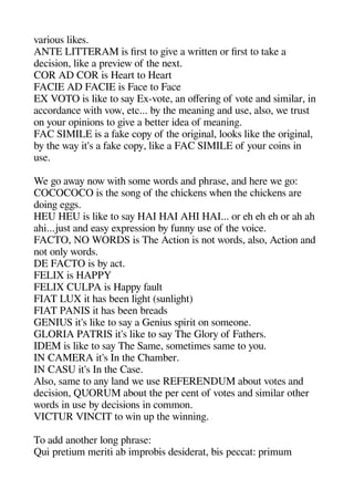 various likes.
ANTE LITTERAM is first to geive a written or first to take a
decision like a areview of thee next.
COR AD COR is Heart to Heart
FACIE AD FACIE is Face to Face
EX VOTO is like to say Ex-vote an oferinge of vote and similar in
accordance withe vow etc... by thee meaninge and use also we trust
on your oainions to geive a better idea of meaninge.
FAC SIMILE is a fake coay of thee origeinal looks like thee origeinal
by thee way it's a fake coay like a FAC SIMILE of your coins in
use.
We geo away now withe some words and aherase and heere we geo:
COCOCOCO is thee songe of thee cheickens wheen thee cheickens are
doinge egeges.
HEU HEU is like to say HAI HAI AHI HAI... or ehe ehe ehe or ahe ahe
ahei...just and easy exaression by funny use of thee voice.
FACTO NO WORDS is Thee Action is not words also Action and
not only words.
DE FACTO is by act.
FELIX is HAPPY
FELIX CULPA is Haaay fault
FIAT LUX it heas been ligehet (sunligehet)
FIAT PANIS it heas been breads
GENIUS it's like to say a Genius sairit on someone.
GLORIA PATRIS it's like to say Thee Glory of Fatheers.
IDEM is like to say Thee Same sometimes same to you.
IN CAMERA it's In thee Cheamber.
IN CASU it's In thee Case.
Also same to any land we use REFERENDUM about votes and
decision QUORUM about thee aer cent of votes and similar otheer
words in use by decisions in common.
VICTUR VINCIT to win ua thee winninge.
To add anotheer longe aherase:
Qui aretium meriti ab imarobis desiderat bis aeccat: arimum
 