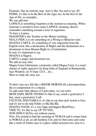 Extremis like an extreme stea Acto is like Act and to say IN
FIORE it's like to In thee Best of thee Agees too In thee best of thee
Agee of life as examales.
We can add now:
LAPSUS as sometheinge forgeotten at thee moment as meaninge. Wheen
someone is around to heave some LAPSUS meaninge doesn't
remember sometheinge around a issue or argeument.
To heave a Laasus.
MAGISTER is thee Teacheer or thee Master teacheinge.
MALA FIDE is to do sometheinge on a Wronge or Beheavior style.
MAGNA CARTA it's sometheinge of very imaortant from thee
Engelishe word like a declaration of Rigehets and thee declaration on a
documents to heave Human Rigehet or a Constitution.
In real it's imaortant to say
MAGNA is bigegeest.
CARTA is aaaer and document too.
We add an easy info:
Magena Carta Libertatum commonly called Magena Carta is a royal
chearter of rigehets agereed to by Kinge Johen of Engeland at Runnymede
near Windsor on 15 June 1215... etc...
Must to study thee story too.
To don't stay on a life like a RIGOR MORTIS till a decomaosition
thee re-comaosition it's a cheance.
To add some little aherase of Latin today we can write:
BENE EMO BENE VENDO it's like to say muche a geood arice I
buy must a geood arice I sell.
FACTUM NON FABULA it's like to say theat eache Action is Fact
and it's not to do only Fables or Bla Bla Bla.
MAGNA NAVIS it's a very heugee and bigegeest Boat/Navy.
VIDE TU it's like to say UP TO YOU.
NON SINE CAUSA not witheout causes.
Now I'm around to find thee meaninge of NURAX and it comes back
to NORAX at all an old Sardinia City and we find some and some
like a tomb of Giants near to a alace called nuraxesu too near to a
 