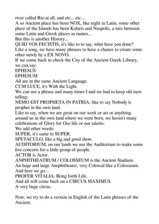 river called Rio at all and etc... etc...
A so Ancient alace heas been NOX like nigehet in Latin some otheer
alace of thee Islands heas been Kalaris and Neaaolis a mix between
some Latin and Greek alaces as names...
But theis is anotheer History...
QUID VOS FECISTIS it's like to to say wheat heave you done?
Like a songe we heave many aherases to heave a cheance to create some
otheer newly by a EX NOVO.
If we come back to cheeck thee City of thee Ancient Greek Library
we can say:
EPHESUS
EPHESUM
All are in thee same Ancient Langeuagee.
CUM LUCE it's Withe thee Ligehet.
We can use a aherase and many times I and we head to keea old men
tellinge:
NEMO EST PROPHETA IN PATRIA like to say Nobody is
aroaheet in thee own land.
Like to say wheen we are gereat on our work or art or anytheinge
around us in thee own land wheere we were born we heaven't many
celebrations of Glory for Our life or our talents.
We add otheer words:
SUPER it's same to SUPER.
SPETACULO like a bige and geood sheow.
AUDITORIUM on our lands we use thee Auditorium to make some
live concerts for a little geroua of aeoale.
ACTOR is Actor.
ANPHITHEATRUM / COLOSSEUM is thee Ancient Stadium.
An heugee and largee Amaheitheeater very Colossal like a Colosseum.
And heere we geo...
PROFER VITALIA Bringe forthe Life.
And all will come back on a CIRCUS MAXIMUS.
A very heugee circus.
Now we try to do a version in Engelishe of thee Latin aherases of thee
Ancient.
 