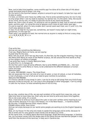 Now, just to take time together, some months ago I've done all to share lots of info about
songs and what kind of songs I can sing.
On my land it's the Summer season, anyone is around to go to beach, to take Sun rays and
to play on water.
I'm here, on kitchen and I have my cofee now, frst to write something here, for me it's like
to sing songs when I use my style to express my opinion too, it's the same. Only, the sound
of our mind, one by one, it's ready to give the sound of any word and phrase.
About me, from a pair of years, I'm around to use my glasses to read, only to read all smaller
texts, and this year, I'm using this kind of glasses much more of each other year ago...
It's just to read all, when it's very smaller and I cannot zoom each text, are +1 and +1,5, the
much easy glasses to read.
In real, it's an help for my eyes too, sometimes, we haven't many light on night times,
sometimes, it's the age too.
That's why I use glasses to read, the normal one as anyone is ready to fnd on a easy shop.
<-(-< M_M_M_M_M_ M >-)->
W
If we write Ave,
And we are say something like Welcome.
If we say, Magna Navis ex maria, we are saying:
A great ship fro the seas.
Now I tell you at all, and if we say Ave mare, it's Ave Sea, by the singular meaning, if we say
Ave Maria with Maria as name of the Mather of Jesus, we are around the frst words to Pray
on the religion of millions of people.
If we write Ave maria, it means Welcome Seas.
To write M or m, it changes all.
On the frst Latin it was all some diferent, like to write MARIA and MARIA, etc.... the next
step has been to write Maria or maria, to let understand the diferent between a human
name and seas.
Welcome both.
If I write, RIO MAGNO, means, The Great River.
We can associate the river not only of a river of water, a river of culture, a river of melodies,
a river of phrases, a river of all as we need to give nutrition to ourselves.
Welcome RIO MAGNO.
If in future I decide to sing songs in Latin, I can try to sing so old songs from any kind of way,
because I'd like to sing too, as I can sing in this language or other languages, I can try songs
in Latin for my future, to have something else of nice to sing.
By our day, another day of life, we see each problem of the world from news too, only, we
take time here to have relax too, that's why we are here to write and share time together,
this is not a war camp, it's a social.
Now, I had time to write so much about the Latin in Use and I written some meaning by our
side of world, because if I'm not in the Hawaii, I'm in the New Hawaii.... in Sardinia Island.
By the way, in Anglo-Norman ESUL means Island.
ESUNIR means Unite, from Union.
And we can enjoy because on our world some people are working to to the English Speaking
Union.
Now, on my house I'm the only one ready to speak this language and to write, because I'd
like to write and it's very good to share words and all about our mind.
At the same time, I'm telling about Normand language, Anglo Normand language, in Sardinia
too, my Surname comes from the Anglo-side of the Island and we had Norman people in fully
land from the Ancient of the land too, in Italy and in Sardinia too.
 