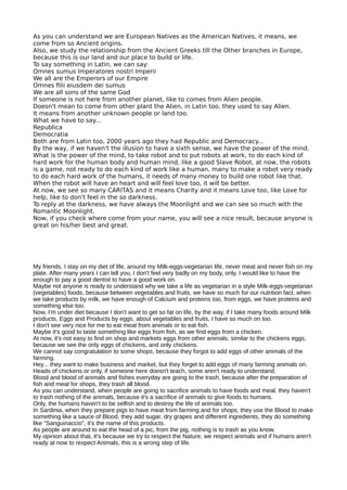 As you can understand we are European Natives as the American Natives, it means, we
come from so Ancient origins.
Also, we study the relationship from the Ancient Greeks till the Other branches in Europe,
because this is our land and our place to build or life.
To say something in Latin, we can say:
Omnes sumus Imperatores nostri Imperii
We all are the Emperors of our Empire
Omnes flii eiusdem dei sumus
We are all sons of the same God
If someone is not here from another planet, like to comes from Alien people.
Doesn't mean to come from other plant the Alien, in Latin too, they used to say Alien.
It means from another unknown people or land too.
What we have to say...
Republica
Democratia
Both are from Latin too, 2000 years ago they had Republic and Democracy...
By the way, if we haven't the illusion to have a sixth sense, we have the power of the mind.
What is the power of the mind, to take robot and to put robots at work, to do each kind of
hard work for the human body and human mind, like a good Slave Robot, at now, the robots
is a game, not ready to do each kind of work like a human, many to make a robot very ready
to do each hard work of the humans, it needs of many money to build one robot like that.
When the robot will have an heart and will feel love too, it will be better.
At now, we see so many CARITAS and it means Charity and it means Love too, like Love for
help, like to don't feel in the so darkness.
To reply at the darkness, we have always the Moonlight and we can see so much with the
Romantic Moonlight.
Now, if you check where come from your name, you will see a nice result, because anyone is
great on his/her best and great.
My friends, I stay on my diet of life, around my Milk-eggs-vegetarian life, never meat and never fish on my
plate. After many years I can tell you, I don't feel very badly on my body, only, I would like to have the
enough to pay a good dentist to have a good work on.
Maybe not anyone is ready to understand why we take a life as vegetarian in a style Milk-eggs-vegetarian
(vegetables) foods, because between vegetables and fruits, we have so much for our nutrition fact, when
we take products by milk, we have enough of Calcium and proteins too, from eggs, we have proteins and
something else too.
Now, I'm under diet because I don't want to get so fat on life, by the way, if I take many foods around Milk
products, Eggs and Products by eggs, about vegetables and fruits, I have so much on too.
I don't see very nice for me to eat meat from animals or to eat fish.
Maybe it's good to taste something like eggs from fish, as we find eggs from a chicken.
At now, it's not easy to find on shop and markets eggs from other animals, similar to the chickens eggs,
because we see the only eggs of chickens, and only chickens.
We cannot say congratulation to some shops, because they forgot to add eggs of other animals of the
farming.
Hey... they want to make business and market, but they forget to add eggs of many farming animals on.
Heads of chickens or only, if someone here doesn't teach, some aren't ready to understand.
Blood and blood of animals and fishes everyday are going to the trash, because after the preparation of
fish and meat for shops, they trash all blood.
As you can understand, when people are going to sacrifice animals to have foods and meal, they haven't
to trash nothing of the animals, because it's a sacrifice of animals to give foods to humans.
Only, the humans haven't to be selfish and to destroy the life of animals too.
In Sardinia, when they prepare pigs to have meat from farming and for shops, they use the Blood to make
something like a sauce of Blood, they add sugar, dry grapes and different ingredients, they do something
like "Sanguinaccio", it's the name of this products.
As people are around to eat the head of a pic, from the pig, nothing is to trash as you know.
My opinion about that, it's because we try to respect the Nature, we respect animals and if humans aren't
ready at now to respect Animals, this is a wrong step of life.
 