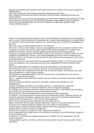 Example, you need of many animals to have foods for each one on people, but we have to respect the
Animals life too.
That's why we take and I take my life as vegetarian, because we know how is.
Also, sometimes if you know the medicine as science and the sciences, about blood sickness and
cancers and etc...
From meat, if the meat is not of a great production, you will find much sickness that proteins for you body.
Must to know the truth and to have our free decision to take our life on different ways of meals too.
Free to take you way about foods, we stay on our Vegetarian, or Milk-eggs-vegetarian foods.
I have to tell that to anyone.
About my shared post about vegetarian life, I did an electronic translation of my message, in
Latin, to learn from the electronic translation too, to learn the pronunciation in original Latin,
I'm around to check some pronunciation and I see land by land, a diferent interpretation of
this one.
That's ok, I stay on this translation too for my free-time.
Amici mei, in victu vitae maneo, circa lac-ova-vegetaria vita mea, nunquam carnibus meis,
nunquam in lamina mea piscaris. Post multos annos tibi dicere possum, in corpore meo
pessime non sentio, sed satis vellem habere bonam dentist ad bene operandum.
Fortasse non aliquis paratus est intelligere quare vitam accipimus sicut leo in stilo Lac-ova-
vegetaria (vegetabilium) ciborum, quia inter vegetabilia et fructus tantum habemus pro
nutritione facto, cum fructus ex lacte accipimus; satis calcis et servo quoque ex ovis, servo
et aliquid praeterea.
Nunc sub victu sum, quia nolo vitam tam pinguem obtinere, obiter, si multos cibos accipio
circa Lac productos, ova et producta per ova, circa vegetabilia et fructus, tantum nimis
habeo. .
Non video valde belle mihi comedere carnes ab animalibus vel piscibus edere.
Fortasse bonum est ut ova ex piscibus gustent, sicut ex pullo ova invenimus.
Nunc non facile est in taberna et mercatus ova ex aliis animalibus, similia pullis ova, quia
sola ova gallinarum, solum pullos videmus.
Gratulationem quibusdam tabernis dicere non possumus, quod obliti sunt ova aliorum
animalium agriculturae addere.
Heus ... negotia et nundinas facere volunt, sed ova multarum pecudum animalium addere
obliviscuntur.
Pullorum capita vel tantum, si quis hic non docet, quidam non prompti sunt ad
intelligendum.
Sanguis et sanguis animalium et piscibus quotidie in quisquilias eunt, quia post
praeparationem piscium et carnes ad tabernas, totum sanguinem purgant.
Ut intelligis, cum immolant animalia, habent escas et sacrifcia, nihil habent de animalibus,
quia sacrifcium est animalium ad escas hominibus dandas.
Solum homines non esse ambitiosos et etiam bestiarum vitam destruere.
In Sardinia, cum porcos parant ex agricultura et ad tabernas carnes, Sanguine utuntur ad
liquamen sanguinis faciendum, addunt saccharos, uvas siccas et diversis medicamentis,
aliquid simile "Sanguinaccio", id est nomen. buius products.
Cum circum caput picis edunt, de porco nihil est nugas ut scis.
Meam opinionem de hoc, quod naturam observare conamur, animalia veneramur et si
homines nunc animalia observare parati non sunt, nefas est vitae gradus.
Exempli gratia, multis animalibus debes habere cibum pro unoquoque homine, sed nos
quoque vitam animalium observare debemus.
Ut wisi enim suscipit et suscipit leo vitae, quia scimus quam sit.
Item si aliquando scias medicinam sicut scientiam et scientias, circa infrmitatem sanguinis
et carcinomata et etc.
A carnibus, si cibus non est magnae productionis, multam invenies languorem, qui tibi
corpori inserviat.
Scire veritatem oportet ac liberum arbitrium habere vitam nostram diversis etiam modis
refectionis.
 
