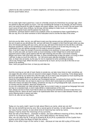 Libere te de cibis sumendi, in nostro vegetario, vel lacte-ova-vegetario escis manemus.
Dicere quod habeo alicui.
On my early night I had a good hour, I was on a friendly concert of a friend from my younger age, when
we started to play the guitars so much, I can say something Mr George or Sir George, we aren't enemy
and I can enjoy because his style it's always very good. Maybe, now on our Country City we haven't the
much scene of each story of Music, by the way, we love always to make music, on various styles.
Welcome the great music and the passion for music too.
Sometimes, someone doesn't need to do a Galactic show, it's important to have a good feeling on.
We can say, Mr or Sir when someone is full of education and it's not like the fake of the show.
And one you be older, me too, you will have to pain your big canvas and you will feel pain on your arm,
the arm to paint as you did all your life, and you will need of a support to don't feel the pain when you stay
20 or 40 minutes painting with your arms, and we say, will need of the branch for the old life or old body.
Because sometimes, when we do something of normal like to paint or to sit and sing one song, we
understand if you are still like younger or if our body is around to change.
Also, if we don't make the enough of exercise everyday to do anything, to move well our body and all.
Also, to write very well, we have to write so much everyday, to don't forget how to write each word in
argument and to make a good speech with the right meaning and not with a non-sense meaning.
Maybe next times I will come back with clips, to show something like to play the guitar, or to sing or when
I will feel, to play so much the violin too... as I did some years ago like everyday on socials.
Also, to share new art-works, by the way, for me it's important to write something everyday.
Like to say Tempus fugit. When the time is around to fly so much, we try to do all on the time on our
hands to do anything.
Now, I wish you good time here, to have joy and relax too.
And this morning we can talk of read, thanks to socials too, we take many times to read, something, we
see pages like pics where some are around to share pages of books, by a scanning. To be always good,
we prefer to write by our hands here, like this style, we try to don't copy and paste so much anything and
we try to write always all about our opinions and ideas by our mind.
About the Psychological (on our land we say Psicologica) opinion, something the heart and the soul are
much truth of the brain, but we have to stay on our mind to don't come back on a Animal life.
About the instinct and about the feeling, sometimes we stay on a Psychological life style, around our rules
on society and the condition, about the situation too.
As you can understand, we make all step by step, we try to don't make so unusual our language here and
we stay on a standard style, to don't make all like a metamorphosis of the mind.
Now, always we love to have much full of culture our sharing and sometimes we love to take time on a
relaxing chat too, where we don't need to be sophisticated when we have to take between friends. Like
some relaxing words in peace and relax.
And it's ok, also we can say Okay's.
Today on my early night I want to talk about Marco as name, what we can do?
We can do something one by one, like a social game of society, to talk about the origin of
our easy human names, to see what kind of meaning has name by name.
Always I had to share the meanings of my surname...
Now we talk of the Marco... example in Italian, we have diferent meaning of Arco, like Bow
same to my Sagittarius symbol... also, Arco della Vittoria, the Victory Arch.
Also, we can play the M, if we go to drawing M_M_M_M its a protection of the Castle from
enemy and to play the Bows to fght the enemy.
What is the other origin of the name in real... because at now we did a play of the word.
 