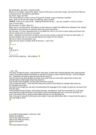 By wikipedia, we fnd a meaning like:
Marco is an Italian masculine given name of Etruscan and Latin origin, derived from Marcus.
It derives from the Roman god Mars.
By other ways we fnd:
The name Marco is boy's name of Spanish, Italian origin meaning "warlike".
Now, with our M we can draw something, like a Crown
MMMM, if we do a circle of M... adding M+M+M+M etc... we can create in circle a crown...
Just a funny play.
By the way, in Latin, Marco's.
Now, Esu is my Surname, and Marco is the name to make the diference between the names
of Brothers and Sisters or parents with the same Surname.
By the way, I'm Esu, because this is my DNA too, this is my Esu human body and brain too.
At the same time my Soul is my Soul.
Now... between any kind of curiosity, any human name is around to have an old origin, or
Ancient Origin too, it's nice to talk about the origin of the names.
We do to have conversation too.
How we can draw a Castle with M and etc..! Let's try!
L>--)-->
I__
M M
I IM_M_M I I
I I
I_________I
Just a funny playing... like kidding.
... etc... etc...
The story of today it's easy, I was between easy pets, to listen their sharing between pets, learning their
scales of sounds by Meow and Meows in any kind of songs to wait a meal of the day... and the Dog pet
too... looking for his bone to play the bone till the meat on...
Just it's nice to see what all pets are ready to do when they see some like a good dish to have and
something like a ball to play when they want fun.
And the pet of the neighbor, and the pets of the farm and all...
Like an easy Kid Story... I was around to learn the sound of each Meow to sing like high notes too.
It's stranger, but it's true.
Not only in the Jungle you can learn something like the language of the Jungle, by pets too, we learn from
their life style.
In the Ancient Roman Empire, each family had pets, sometimes to safe the human life too, to let taste
each food first to take the lunch or the meals, to see if something was toxic or not toxic as foods, so
much, the Ancient Era is ready to teach about the pets on our life today too.
Hey, if your pet is around to drink your same water, if your pet will be alive after, it means that the water is
not very badly to drink.
In a world of guitar players, what can I ask!
What's your guitar?
Like to say, what time is it!?
Like to say, hello my friend....
What's your guitar?
The funny lesson of Latin:
 