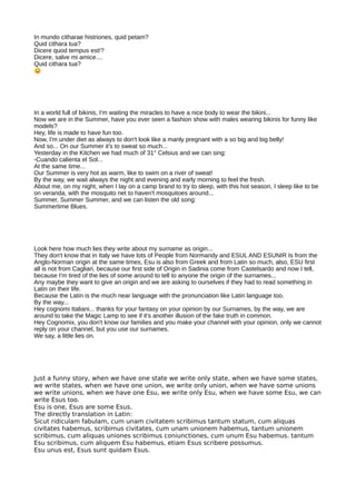 In mundo citharae histriones, quid petam?
Quid cithara tua?
Dicere quod tempus est!?
Dicere, salve mi amice....
Quid cithara tua?
In a world full of bikinis, I'm waiting the miracles to have a nice body to wear the bikini...
Now we are in the Summer, have you ever seen a fashion show with males wearing bikinis for funny like
models?
Hey, life is made to have fun too.
Now, I'm under diet as always to don't look like a manly pregnant with a so big and big belly!
And so... On our Summer it's to sweat so much...
Yesterday in the Kitchen we had much of 31° Celsius and we can sing:
-Cuando calienta el Sol...
At the same time...
Our Summer is very hot as warm, like to swim on a river of sweat!
By the way, we wait always the night and evening and early morning to feel the fresh.
About me, on my night, when I lay on a camp brand to try to sleep, with this hot season, I sleep like to be
on veranda, with the mosquito net to haven't mosquitoes around...
Summer, Summer Summer, and we can listen the old song:
Summertime Blues.
Look here how much lies they write about my surname as origin...
They don't know that in Italy we have lots of People from Normandy and ESUL AND ESUNIR Is from the
Anglo-Norman origin at the same times, Esu is also from Greek and from Latin so much, also, ESU first
all is not from Cagliari, because our first side of Origin in Sadinia come from Castelsardo and now I tell,
because I'm tired of the lies of some around to tell to anyone the origin of the surnames...
Any maybe they want to give an origin and we are asking to ourselves if they had to read something in
Latin on their life.
Because the Latin is the much near language with the pronunciation like Latin language too.
By the way...
Hey cognomi Italiani... thanks for your fantasy on your opinion by our Surnames, by the way, we are
around to take the Magic Lamp to see if it's another illusion of the fake truth in common.
Hey Cognomix, you don't know our families and you make your channel with your opinion, only we cannot
reply on your channel, but you use our surnames.
We say, a little lies on.
Just a funny story, when we have one state we write only state, when we have some states,
we write states, when we have one union, we write only union, when we have some unions
we write unions, when we have one Esu, we write only Esu, when we have some Esu, we can
write Esus too.
Esu is one, Esus are some Esus.
The directly translation in Latin:
Sicut ridiculam fabulam, cum unam civitatem scribimus tantum statum, cum aliquas
civitates habemus, scribimus civitates, cum unam unionem habemus, tantum unionem
scribimus, cum aliquas uniones scribimus coniunctiones, cum unum Esu habemus. tantum
Esu scribimus, cum aliquem Esu habemus, etiam Esus scribere possumus.
Esu unus est, Esus sunt quidam Esus.
 