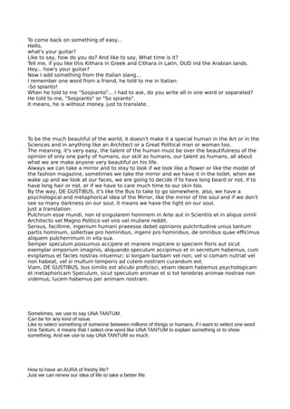 To come back on something of easy...
Hello,
what's your guitar?
Like to say, how do you do? And like to say, What time is it?
Tell me, if you like this Kithara in Greek and Cithara in Latin, OUD ind the Arabian lands.
Hey... how's your guitar?
Now I add something from the Italian slang...
I remember one word from a friend, he told to me in Italian:
-So spianto!
When he told to me "Sospianto"... I had to ask, do you write all in one word or separated?
He told to me, "Sospianto" or "So spianto".
It means, he is without money. just to translate.
To be the much beautiful of the world, it doesn't make it a special human in the Art or in the
Sciences and in anything like an Architect or a Great Political man or woman too.
The meaning, it's very easy, the talent of the human must be over the beautifulness of the
opinion of only one party of humans, our skill as humans, our talent as humans, all about
what we are make anyone very beautiful on his life.
Always we can take a mirror and to stay to look if we look like a fower or like the model of
the fashion magazine, sometimes we take the mirror and we have it in the toilet, when we
wake up and we look at our faces, we are going to decide if to have long beard or not, if to
have long hair or not, or if we have to care much time to our skin too.
By the way, DE GUSTIBUS, it's like the Bus to take to go somewhere, also, we have a
psychological and metaphorical idea of the Mirror, like the mirror of the soul and if we don't
see so many darkness on our soul, it means we have the light on our soul.
Just a translation:
Pulchrum esse mundi, non id singularem hominem in Arte aut in Scientiis et in aliquo simili
Architecto vel Magno Politico vel viro vel muliere reddit.
Sensus, facillime, ingenium humani praeesse debet opinionis pulchritudine unius tantum
partis hominum, sollertiae pro hominibus, ingenii pro hominibus, de omnibus quae efcimus
aliquem pulcherrimum in vita sua.
Semper speculum possumus accipere et manere inspicere si speciem foris aut sicut
exemplar emporium imaginis, aliquando speculum accipimus et in secretum habemus, cum
evigilamus et facies nostras intuemur; si longam barbam vel non, vel si comam nutriat vel
non habeat, vel si multum temporis ad cutem nostram curandum est.
Viam, DE GUSTIBUS, bus similis est alicubi profcisci, etiam ideam habemus psychologicam
et metaphoricam Speculum, sicut speculum animae et si tot tenebras animae nostrae non
videmus; lucem habemus per animam nostram.
Sometimes, we use to say UNA TANTUM.
Can be for any kind of issue.
Like to select something of someone between millions of things or humans, if I want to select one word
Una Tantum, it means that I select one word like UNA TANTUM to explain something or to show
something. And we use to say UNA TANTUM so much.
How to have an AURA of freshy life?
Just we can renew our idea of life to take a better life.
 