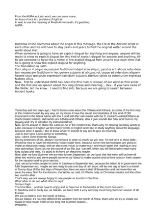 From the AURA as Latin word, we can same many.
An Aura of nice Art, and Aura of right air.
In real, to use the meaning of Fresh Air to breath, it's good too.
AURA
Dilemma of the dilemmas about the origin of this message, the Era or the Ancient script or
each other and we will have to stay years and years to fnd the original writer around the
world about that:
When someone is going to have an explicit disgust for anything and anyone, anyone will be
ready to show so explicit disgust for this kind of explicit disgust for anyone and anything, till
to see someone to have like a mirror of the explicit disgust from anyone else each time that
he is going to show the explicit disgust for anything.
The translation in Latin:
Cum aliquis in aliquo expressam fastidium habeat et in aliquo, paratus erit aliquis ostendere
tam expressam fastidium in hoc genere cujusvis et alicujus rei, usque ad videndum aliquem
habere sicut speculum expressum fastidium cujusvis alterius; toties se ostenturum expressa
fastidio ullius.
Now... frst to understand WHO has been the frst man or woman of our word as frst writer
and the frst one on speech about this long phrase and meaning... Hey... if you have news of
the Writer, let me know... I need to fnd info. Because we are going to search between
Ancient books.
Yesterday and two days ago, I had to listen some about the Cithara and Kithara, as some of the first step
of the modern Guitar, by any way, on my music I have the sound and melodies of this kind of Old
Instrument in the Greek name with the K and with the Latin name with the C, Guitar/Guitarra/Chitarra as
much modern names, old names are Kithara and Cithara, also, I give sounds like Sitar and Oud on my
playing and I try to let listen my instrumental too.
Now, so I'm around to share the Latin in Use in the modern Era, that's why I'm sharing so many words in
Latin, because in English we find many words in English and I like to study anything about the language,
because when I speak, I like to know what I'm around to say and to give as meaning.
Just to don't give a non-sense to something.
Also, I don't come from the Slangs.
On my loneliness of life, always I come back to write so much, as you see, I'm not here to show dolls...
Would be nice to have the electronic voice reader here, because some new technologies are going to
make an electronic ready, with an electronic voice, to make much and much faster the reading on any
new technology. Sure, it's not the sound of our life, but I can tell, when you will feel tired to read many
long scripts and texts, it's good to let have an electronic reader.
Now, after my long Summer we are near to see September, on our land, the Hot warm will be here till
other two months and some people come to our Island to make tourism and to have a much fresh season
for the vacation and to go to sea too.
Just, we try to invite people to come in Sardinia in September too, because the Island is in good warm the
fully September too, maybe we are ready to see one day of rain soon, will be one day of rain in a month
of Sunny days till the first days of November, here we wear t-shirt till November and on November we
wear the easy Shirt for the Autumn, the Winter as cold, it's Winter only on Christmas weeks and the other
two months after...
That's way, we are always happy to see people as tourists in Sardinia.
What other to do and what other to say?
Tempus fugit...
The time flies... and we have to enjoy and to have fun in the Months of the much hot warm...
In Sardinia and in Sicily too, as Islands, we have both a very and very much long Summer season of all
Europe.
We are at 200Km from the North of Africa...
On our Island, it's not very different the weather from the North of Africa, that's why we try to create our
Oasis to have much fresh on our long Hot Summer season...
Welcome...
 