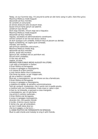Today, on our Summer day, I'm around to write an old ironic song in Latin, here the Lyrics:
Maximus Politicus medii Augusti
descendit ad litus meridie;
ibi constitit ut coniuraret;
et omnes dixerunt solis occasum esse.
Quod nimium forte parum sol ademit;
cerebrum ejus fervet.
Dicit ergo meridie, mirum ergo est si loquatur.
Maximus Politicus medii Augusti
descendit ad litus meridie;
regulas, societatis et administrationis constituere.
omnes cantant ei sol non est rectus ventus
et dum quisque cum umbella, linteum litus et piscem ac deinde.
Agere sunbathing, et cogita quid comedat;
meridie, iam fames,
sed primum nationalis concursum...
Maximus Politicus medio Aug.
descendit ad litus meridiei;
dicens, quod iste mundus
Spurcus est, sordibus est ac putridum est.
Dicunt enim umbellas;
si non eas ubi dicit,
sapere, et esse.
MAGNUS PUBLICANUS MEDIO AUGUSTI IN LITORE.
I can add a translation in Italian:
Il Gran Politico di ferragosto
è sceso in spiaggia a mezzogiorno,
si è messo là a fare comizio,
e tutti hanno detto che è insolazione.
Che forse ha preso, un po' troppo sole,
gli sta a bollire il cervello.
Dice poi, a mezzogiorno, noi poi strano se sta a farneticare.
Il Gran Politico di ferragosto
è sceso in spiaggia a mezzogiorno,
a stabilire le regole, di società e amministrazione.
Tutti gli cantano, Insolazione, che il vento non è quello giusto,
e mentre tutti con l'ombrellone, il telo mare e i pesci e poi.
A fare la, la tintarella, e pensare a cosa mangiare,
a mezzogiorno, poi c'è già fame,
ma prima il comizio nazionale...
Il Gran Politico de ferragosto,
è sceso in spiaggia mezzogiorno,
dicendo che, che questo mondo
è lurido, è lercio e pure marcio.
E diche che, per gli ombrelloni,
se non li metti dove dice lui,
che lui è saggio, e che lui è....
IL GRAN POLITICO DE FERRAGOSTO IN SPIAGGIA.
Must to add chords and melody to sing it with friends.
 