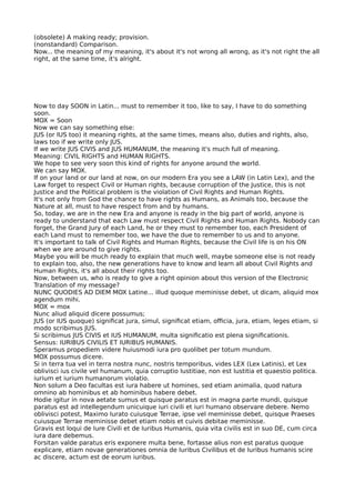 (obsolete) A making ready; provision.
(nonstandard) Comparison.
Now... the meaning of my meaning, it's about it's not wrong all wrong, as it's not right the all
right, at the same time, it's alright.
Now to day SOON in Latin... must to remember it too, like to say, I have to do something
soon.
MOX = Soon
Now we can say something else:
JUS (or IUS too) it meaning rights, at the same times, means also, duties and rights, also,
laws too if we write only JUS.
If we write JUS CIVIS and JUS HUMANUM, the meaning it's much full of meaning.
Meaning: CIVIL RIGHTS and HUMAN RIGHTS.
We hope to see very soon this kind of rights for anyone around the world.
We can say MOX.
If on your land or our land at now, on our modern Era you see a LAW (in Latin Lex), and the
Law forget to respect Civil or Human rights, because corruption of the Justice, this is not
Justice and the Political problem is the violation of Civil Rights and Human Rights.
It's not only from God the chance to have rights as Humans, as Animals too, because the
Nature at all, must to have respect from and by humans.
So, today, we are in the new Era and anyone is ready in the big part of world, anyone is
ready to understand that each Law must respect Civil Rights and Human Rights. Nobody can
forget, the Grand Jury of each Land, he or they must to remember too, each President of
each Land must to remember too, we have the due to remember to us and to anyone.
It's important to talk of Civil Rights and Human Rights, because the Civil life is on his ON
when we are around to give rights.
Maybe you will be much ready to explain that much well, maybe someone else is not ready
to explain too, also, the new generations have to know and learn all about Civil Rights and
Human Rights, it's all about their rights too.
Now, between us, who is ready to give a right opinion about this version of the Electronic
Translation of my message?
NUNC QUODIES AD DIEM MOX Latine... illud quoque meminisse debet, ut dicam, aliquid mox
agendum mihi.
MOX = mox
Nunc aliud aliquid dicere possumus;
JUS (or IUS quoque) signifcat jura, simul, signifcat etiam, ofcia, jura, etiam, leges etiam, si
modo scribimus JUS.
Si scribimus JUS CIVIS et IUS HUMANUM, multa signifcatio est plena signifcationis.
Sensus: IURIBUS CIVILIS ET IURIBUS HUMANIS.
Speramus propediem videre huiusmodi iura pro quolibet per totum mundum.
MOX possumus dicere.
Si in terra tua vel in terra nostra nunc, nostris temporibus, vides LEX (Lex Latinis), et Lex
oblivisci ius civile vel humanum, quia corruptio Iustitiae, non est Iustitia et quaestio politica.
iurium et iurium humanorum violatio.
Non solum a Deo facultas est iura habere ut homines, sed etiam animalia, quod natura
omnino ab hominibus et ab hominibus habere debet.
Hodie igitur in nova aetate sumus et quisque paratus est in magna parte mundi, quisque
paratus est ad intellegendum unicuique iuri civili et iuri humano observare debere. Nemo
oblivisci potest, Maximo Iurato cuiusque Terrae, ipse vel meminisse debet, quisque Praeses
cuiusque Terrae meminisse debet etiam nobis et cuivis debitae meminisse.
Gravis est loqui de Iure Civili et de Iuribus Humanis, quia vita civilis est in suo DE, cum circa
iura dare debemus.
Forsitan valde paratus eris exponere multa bene, fortasse alius non est paratus quoque
explicare, etiam novae generationes omnia de Iuribus Civilibus et de Iuribus humanis scire
ac discere, actum est de eorum iuribus.
 