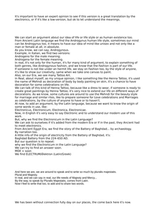 It's important to have an expert opinion to see if this version is a great translation by the
electronics, or if it's like a low-version, but ok to let understand the meanings.
We can start an argument about our idea of life or life style or as human existence too.
From Ancient Latin language we fnd the Androgynus human life style, sometimes our mind
can be Androgynus too, it means to have our idea of mind like unisex and not only like a
man or female at all, in absolute.
As you know, we can say, Androgynous.
Example, in Italian, we fnd two versions:
Androgeno for the male meaning;
Androgena for the female meaning.
In real, it's not only for the human, it's for many kind of argument, to explain something of
both genres, like Androgynous fashion, and we know that the Fashion is part of our life.
If someone is not like under an hermit life, we stay on Fashion too, by the style of anyone,
it's like to show our creativity, same when we take one canvas to paint.
Also, on our Era, we see many Tattoo Art.
In Real, about myself, as my unique opinion, I like something like the Henna Tattoo, it's used
the name of Mehndi as decoration of body by body painting on skin, it's a chance to have
decoration for some celebrations on life.
We can talk of this kind of Henna Tattoo, because like a dress to wear, if someone is ready to
create great paintings by Henna Tattoo, it's very nice to extend our life on diferent ways of
decorations. As we know, some cultures are around to use the Mehndi for the beauty style
for marriage and similar rites, like to prepare someone for Love celebrations and Marriages
as celebrations, by the culture of anyone to have or to haven't.
At now, to add an argument, by the Latin language, because we want to know the origin of
some words in use, like:
Electronicus, Electronicum, Electronica, Electronicae.
Now, in English it's very easy to say Electronic and to understand our modern use of this
work.
But, why we fnd the Electronicum in the Latin Language?
We can ask to ourselves if it's added from the modern Era or if in the past, they Ancient had
to meet electronics.
From Ancient Egypt Era, we fnd the story of the Battery of Baghdad... by archaeology.
By narration too.
A little info of the origin of electricity from the Battery of Baghdad, it's:
Baghdad Battery from the 224–650 AD.
But our question is to repeat:
why we fnd the Electronicum in the Latin Language?
We can try to fnd an answer soon.
MOX = soon
We fnd ELECTRUM/ḗlektron (Latin/Greek)
And here we are, we are around to speak and to write so much by pluralis majestatis.
Plural and Majesty.
In real, and we can say in real, our life needs of Majesty and Mercy...
By the way, to speak by Pluralis Majestatis, comes from Latin.
Now I feel to write that too, to add and to share two words.
We has been without connection fully day on our places, the come back here it's now.
 