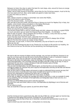 Between to listen the clips to select the best for next steps, also, around to have an orange
juice and easy meal of the early night.
Today I did an little harvest of almonds, some kilos for the Christmas season, must to let dry
this nice seed and fruit. Also, some seeds are good to make new trees.
In Latin the trees as name is:
Arbores .
Now, always anyone is ready to remember one name like PIZZA...
How is the name in Latin of Pizza!
From the Ancient Greek... πικτή pikte.
Why we talk of Ancient Greek, because Pizza is famous so much for Naples City in Italy, but
Naples, come Greek colony and places in the Italian Peninsula.
Near to the Volcano, the VESUVIUS, near to POMPEII.
But, what is the name of Pizza in Latin?
Some are around to say PITTA and PICTA.
The Ancient Greek Pikte is still our Loved foods and dish, always we enjoy on a good PIZZA
so much and when we can taste the Original Pizza from Naples... it's the Best.
Now to talk of myself, I like to prepare the Ice-Pizza, it means, a very and very icy fresh
pizza, not hard the ice, but fresh like Ice...
If you love the much hot from oven, I love the much Icy too.
Talking of VESUVIUS, in front of the VESUVIUS any son of God it's always Son of God.
Must to fnd the frst human as creator of this Theory.
By the way, it's the truth, in front of the VESUVIUS, any son of God it's son of God.
What we can do?
We can do the thanksgiving day to say Thanks for our foods on life and for our healthy, for
the chance to live our life and we can do something, the thanksgiving day.
We want to talk one moment of religion and the marriage, now, we have one dilemma, because it's not
easy for us to have each info and we must to find the Ancient Books in Latin or if someone is ready to
Speak Greek, sorry, from our side here, we aren't ready to speak Greek.
We want to talk about Hermaphroditus, about the Marriage of Hermaphroditus and we know, we have two
kind of Hermaphroditus, one is the Body of female and pelvic parts like a male, by the way, it's easy to
understand the vice versa, it means, the Body of male with the pelvic parts of female.
What is the meaning of our consideration?
They are both Hermaphroditus, but with different genre, we think that this is not very impossible a
marriage by religion too, because they aren't equal as Hermaphroditus and they are like Man and Woman
on a different human body.
Now, we don't want to change religion and anyone is ready to understand that as anyone we pray God
and we pray God so much because many issues of health and to haven't an hell on our life.
And you can understand the meaning of an hell on life, it's a badly life.
Now, today the marriage is open for LGBT from many lands, it's alright.
By the way, on religion, they prefer the marriage very ready to have sons, in real, our example it's ready
to say something, the two example of Hermaphroditus are biologically ready to have sons too, on a
natural relationship.
We have our OPEN MIND and we want to start this argument.
We come from Latin and Greek Culture so much. Hermaphroditus by Mythology is son of Hermes and
Aphrodite.
It's our culture so much.
Now, we would like to have your opinion, by and from all the People.
And this morning we have a good Sunny day, after one day of little rain, we have again our Summer day,
in Sardinia we have always long Summer, in October too, it's very good warm...
When we go to pray the Sky to have rain in November, sometimes we wait November to see the rain.
Like the song...
I want to know if you ever seen the rain... coming down on a Sunny day.
 