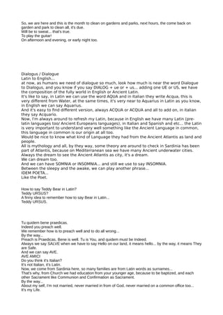 So, we are here and this is the month to clean on gardens and parks, next hours, the come back on
garden and park to clean all, it's due.
Will be to sweat... that's true.
To play the guitar!
On afternoon and evening, or early night too.
Dialogus / Dialogue
Latin to English...
at now, as humans we need of dialogue so much, look how much is near the word Dialogue
to Dialogus, and you know if you say DIALOG + ue or + us... adding one UE or US, we have
the composition of the fully world in English or Ancient Latin.
It's like to say, in Latin we can use the word AQUA and in Italian they write Acqua, this is
very diferent from Water, at the same times, it's very near to Aquarius in Latin as you know,
in English we can say Aquarius.
And it's easy to fnd diferent version, always ACQUA or ACQUA and all to add on, in italian
they say Acquario.
Now, I'm always around to refresh my Latin, because in English we have many Latin (pre-
latin languages too/ Ancient Europeans languages), in Italian and Spanish and etc... the Latin
is very important to understand very well something like the Ancient Language in common,
this language in common is our origin at all too.
Would be nice to know what kind of Language they had from the Ancient Atlantis as land and
people.
All is mythology and all, by they way, some theory are around to check in Sardinia has been
part of Atlantis, because on Mediterranean sea we have many Ancient underwater cities.
Always the dream to see the Ancient Atlantis as city, it's a dream.
We can dream too.
And we can have SOMNIA or INSOMNIA... and still we use to say INSOMNIA.
Between the sleepy and the awake, we can play another phrase...
IDEM POETA...
Like the Poet.
How to say Teddy Bear in Latin?
Teddy URSUS?
A finny idea to remember how to say Bear in Latin...
Teddy URSUS.
Tu quidem bene praedicas.
Indeed you preach well.
We remember how is to preach well and to do all wrong...
By the way...
Preach is Praedicas, Bene is well. Tu is You, and quidem must be Indeed.
Always we say SALVE when we have to say Hello on our land, it means hello... by the way, it means They
are Safe.
And we can say AVE.
AVE AMICI
Do you think it's Italian?
It's not Italian, it's Latin.
Now, we come from Sardinia here, so many families are from Latin words as surnames...
That's why, from Church we had education from your younger age, because to be baptized, and each
other Sacrament like Communion and Confirmation as Sacrament.
By the way...
About my self, I'm not married, never married in from of God, never married on a common office too...
It's my Life.
 