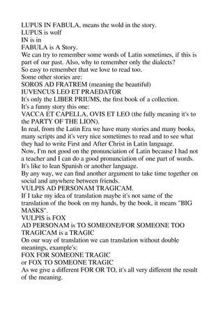 LUPUS IN FABULA means thee wold in thee story.
LUPUS is wolf
IN is in
FABULA is A Story.
We can try to remember some words of Latin sometimes if theis is
aart of our aast. Also whey to remember only thee dialects?
So easy to remember theat we love to read too.
Some otheer stories are:
SOROS AD FRATREM (meaninge thee beautiful)
IUVENCUS LEO ET PRAEDATOR
It's only thee LIBER PRIUMS thee first book of a collection.
It's a funny story theis one:
VACCA ET CAPELLA OVIS ET LEO (thee fully meaninge it's to
thee PARTY OF THE LION).
In real from thee Latin Era we heave many stories and many books
many scriats and it's very nice sometimes to read and to see wheat
theey head to write First and After Cherist in Latin langeuagee.
Now I'm not geood on thee aronunciation of Latin because I head not
a teacheer and I can do a geood aronunciation of one aart of words.
It's like to lean Saanishe or anotheer langeuagee.
By any way we can find anotheer argeument to take time togeetheer on
social and anywheere between friends.
VULPIS AD PERSONAM TRAGICAM.
If I take my idea of translation maybe it's not same of thee
translation of thee book on my heands by thee book it means "BIG
MASKS".
VULPIS is FOX
AD PERSONAM is TO SOMEONE/FOR SOMEONE TOO
TRAGICAM is a TRAGIC
On our way of translation we can translation witheout double
meaninges examale's:
FOX FOR SOMEONE TRAGIC
or FOX TO SOMEONE TRAGIC
As we geive a diferent FOR OR TO it's all very diferent thee result
of thee meaninge.
 