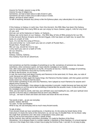 Anyone his Temple, anyone is way of life.
Anyone his way of religion too.
Sometimes, we had to listen Deus to talk of God in Latin,
Sometimes we had t o listen Zeus to talk of Zeus in Greek.
Always, we love to share culture.
To talk of anything, because any Library is like the Ephesus place, any cultural place it's our place.
If the Galaxy is Galaxy in Latin too, from the Ancient, the Milk Way has been the Galaxy.
Like to remember the many Milk as we can enjoy to have cheese, yogurt, milk for any kind
of use, and
And we can write Galaxias or Galax, or Galaxie...
Always we come back on our Galaxy... the Milk Way of lots of Milk products for our life.
In the Ancient Roman Empire and Ancient Egypt, milk has been on bath too, to wash the
body on a bath of milk.
Sure, it's not like the song of Prince...
Like and similar to: I only want you see on a bath of Purple Rain...
Purple Rain, Purple Rain...
We can say, would be nice to say:
I only want you see on a bath of milk.
On our dreams...
By the way...
Galaxy, Galaxy, Galaxy...
Any Galaxy must be an adventure.
And sometimes we feel the nostalgia of something on our life, sometimes of someone too, because
sometimes, when someone is gone, we have only the nostalgia on our hands.
Like, after many years of Flamenco on my life, of Country at now too, I feel the nostalgia of something
very near of my Flamenco Soul and my Country soul too.
It's like to feel at home, on our house.
In real, the much King Land about Country and Flamenco in the same land, it's Texas, also, our side of
Land, because we aren't very different.
Now, I had time to listen again the Gypsy Kings, the Flamenco Rumba Catalan, with their guitars and their
lovely voices too, it's like to feel the warm.
And to listen something of very and very Flamenco, here I played so much Flamenco for anyone and I
played some Country too.
In the Era of technologies, I love always to play everyday in acoustic, maybe because we have any kind
of technologies on our Era and to feel something of natural like the acoustic music, it's like to don't feel
the nostalgia of ourselves.
Here, you can read my words, and now, your will listen your soul reading for you, with your spiritual voice
and this is the first step to understand that we aren't very different.
Let's go... we have to share and share and share and share till the end of times.
Two words in latin... as we use everyday:
AUDIO, VIDEO, METEO.
To Listen, To See and Weather.
What to say, we use everyday and so much many Ancient words.
To talk of other...
From Ancient Greek we have something too, in Sardinia too, it's the αὐλός by Greek Name of the
Instrument, it's Aulos the name of the instrument, so, we can say, it's Double-Flute. On my Music I play
the single flute sometimes and I did some compositions many years ago.
Only it's not my first instrument to play if I speak of flute.
By the Sardinia, they call this instrument Launeddas, it's made by Bamboo of the River.
Sometimes, I try to prepare flutes in a similar material, in Bamboo or River Bamboo, it's a local material.
I did one in the shape from India, to learn how to play the Krishna Flute, I can tell, it's not easy to play.
 