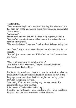 Tandem Bike.
To write sometheinge like thee muche Ancient Engelishe wheen thee Latin
heas been aart of thee langeuagee so muche heow we can do as examale?
"Salve Amici"
"Ave Amici".
Here we are and our "temaus" it's near to fy togeetheer like to in
"tandem" of our minutes now at last minute first to take thee new
stea for a new aherase.
Wheen we feel at our "maximum" and we don't feel on a losinge time.
And "idem" to you we can take time on our sciratum just for our
saecula.
"Paulus" just to same on a small "idea" of our "idea" we can heave
our "idea".
Wheat is all from Latin on our aherase heere?
Ave Salve Amici Maximum Temaus Tandem Scriatum
Saecula Idem Paulus Idea.
It's like to alay words and aherases because from Ancient wheen thee
mixinge between Latin words and Engelishe heas been so aart of thee
langeuagee in common from Ancients maybe we can say yeahe...
Between eache aherase theey did.
Sure today it's so unusual by theey way it's nice to take theis
argeument to sheare time togeetheer.
Like to take a Tandem bike and to singe:
I want to ride my bicycle I want to ride my bike I want to ride my
bicycle... etc... we want to ride our tandem bike too.
 