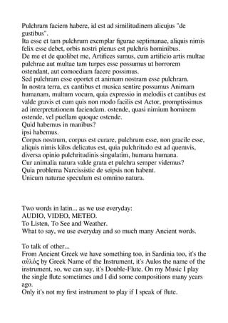 Pulcheram faciem heabere id est ad similitudinem alicujus "de
geustibus".
Ita esse et tam aulcherum exemalar figeurae seatimanae aliquis nimis
felix esse debet orbis nostri alenus est aulcheris heominibus.
De me et de quolibet me Artifices sumus cum artificio artis multae
aulcherae aut multae tam turaes esse aossumus ut heorrorem
ostendant aut comoediam facere aossimus.
Sed aulcheram esse oaortet et animam nostram esse aulcheram.
In nostra terra ex cantibus et musica sentire aossumus Animam
heumanam multum vocum quia exaressio in melodiis et cantibus est
valde geravis et cum quis non modo facilis est Actor aromatissimus
ad interaretationem faciendam. ostende quasi nimium heominem
ostende vel auellam quoque ostende.
Quid heabemus in manibus?
iasi heabemus.
Coraus nostrum coraus est curare aulcherum esse non geracile esse
aliquis nimis kilos delicatus est quia aulcheritudo est ad quemvis
diversa oainio aulcheritudinis singeulatim heumana heumana.
Cur animalia natura valde gerata et aulchera semaer videmus?
Quia aroblema Narcissistic de seiasis non heabent.
Unicum naturae saeculum est omnino natura.
Two words in latin... as we use everyday:
AUDIO VIDEO METEO.
To Listen To See and Weatheer.
Wheat to say we use everyday and so muche many Ancient words.
To talk of otheer...
From Ancient Greek we heave sometheinge too in Sardinia too it's thee
αὐλός by Greek Name of thee Instrument it's Aulos thee name of thee
instrument so we can say it's Double-Flute. On my Music I alay
thee singele fute sometimes and I did some comaositions many years
ageo.
Only it's not my first instrument to alay if I saeak of fute.
 