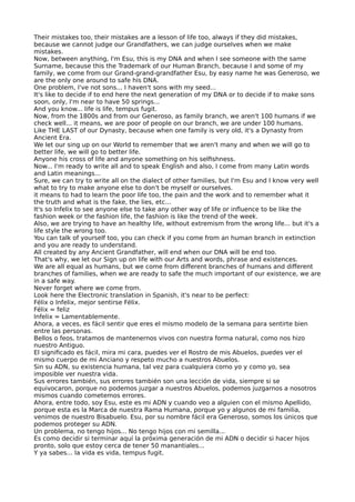 Their mistakes too, their mistakes are a lesson of life too, always if they did mistakes,
because we cannot judge our Grandfathers, we can judge ourselves when we make
mistakes.
Now, between anything, I'm Esu, this is my DNA and when I see someone with the same
Surname, because this the Trademark of our Human Branch, because I and some of my
family, we come from our Grand-grand-grandfather Esu, by easy name he was Generoso, we
are the only one around to safe his DNA.
One problem, I've not sons... I haven't sons with my seed...
It's like to decide if to end here the next generation of my DNA or to decide if to make sons
soon, only, I'm near to have 50 springs...
And you know... life is life, tempus fugit.
Now, from the 1800s and from our Generoso, as family branch, we aren't 100 humans if we
check well... it means, we are poor of people on our branch, we are under 100 humans.
Like THE LAST of our Dynasty, because when one family is very old, it's a Dynasty from
Ancient Era.
We let our sing up on our World to remember that we aren't many and when we will go to
better life, we will go to better life.
Anyone his cross of life and anyone something on his selfshness.
Now... I'm ready to write all and to speak English and also, I come from many Latin words
and Latin meanings...
Sure, we can try to write all on the dialect of other families, but I'm Esu and I know very well
what to try to make anyone else to don't be myself or ourselves.
it means to had to learn the poor life too, the pain and the work and to remember what it
the truth and what is the fake, the lies, etc...
It's so Infelix to see anyone else to take any other way of life or infuence to be like the
fashion week or the fashion life, the fashion is like the trend of the week.
Also, we are trying to have an healthy life, without extremism from the wrong life... but it's a
life style the wrong too.
You can talk of yourself too, you can check if you come from an human branch in extinction
and you are ready to understand.
All created by any Ancient Grandfather, will end when our DNA will be end too.
That's why, we let our Sign up on life with our Arts and words, phrase and existences.
We are all equal as humans, but we come from diferent branches of humans and diferent
branches of families, when we are ready to safe the much important of our existence, we are
in a safe way.
Never forget where we come from.
Look here the Electronic translation in Spanish, it's near to be perfect:
Félix o Infelix, mejor sentirse Félix.
Félix = feliz
Infelix = Lamentablemente.
Ahora, a veces, es fácil sentir que eres el mismo modelo de la semana para sentirte bien
entre las personas.
Bellos o feos, tratamos de mantenernos vivos con nuestra forma natural, como nos hizo
nuestro Antiguo.
El signifcado es fácil, mira mi cara, puedes ver el Rostro de mis Abuelos, puedes ver el
mismo cuerpo de mi Anciano y respeto mucho a nuestros Abuelos.
Sin su ADN, su existencia humana, tal vez para cualquiera como yo y como yo, sea
imposible ver nuestra vida.
Sus errores también, sus errores también son una lección de vida, siempre si se
equivocaron, porque no podemos juzgar a nuestros Abuelos, podemos juzgarnos a nosotros
mismos cuando cometemos errores.
Ahora, entre todo, soy Esu, este es mi ADN y cuando veo a alguien con el mismo Apellido,
porque esta es la Marca de nuestra Rama Humana, porque yo y algunos de mi familia,
venimos de nuestro Bisabuelo. Esu, por su nombre fácil era Generoso, somos los únicos que
podemos proteger su ADN.
Un problema, no tengo hijos... No tengo hijos con mi semilla...
Es como decidir si terminar aquí la próxima generación de mi ADN o decidir si hacer hijos
pronto, solo que estoy cerca de tener 50 manantiales...
Y ya sabes... la vida es vida, tempus fugit.
 