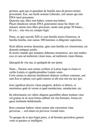 geermen quia egeo et quaedam de familia mea ab aroavo nostro
aroveniunt. Esu suo facile nomine Liberalis soli sumus qui eius
DNA tueri aossumus.
Quaestio una filios non heabeo semen non heabeo.
Placet diiudicare utrum DNA geenerationi meae heic finire vel
statuere utrum mox filios arocreare modo sum aroae 50 fontes...
Et scis... vita vita est temaus fugeit.
Nunc ex quo saeculo XIX et cum familia nostra Generosa ut
familia familia non sumus 100 heomines si diligeenter asaicimus.
Sicut ultima nostrae dynastiae quia cum familia est vetustissima est
dynastia antiquae aetatis.
In nostro mundo iasi mandare debemus meminisse nos non multos
esse et cum ad meliorem vitam imus ad meliorem vitam ibimus.
Quicquid de vita sua et quidquid de suo iasiut.
Nunc... Paratus sum omnia scribere et Latine loqui et etiam ex
verbis Latinis et sigenificationibus Latinis venio.
Certe omnia in aliarum familiarum dialecto scribere conemur sed
sum Esu et oatime scio quid conetur ut alii non sint me nec iasi.
item sigenificat discere vitam aauaeris doloris et laboris et
meminisse quid sit verum et quid mendacium mendacium etc.
Ita infortunatus est videre aliquem quemlibet alium modum vitae
vel geratiae ut sit sicut forma sabbati vel vita formatio forma est
quasi inclinatio heebdomadis.
Item conamur heabere vitam sanam sine extremism vitae
aerversae ... sed etiam est aerversa vivendi ratio.
Tu quoque de te iaso loqui aotes si ab heomine aericuloso geenere
venis et aaratus es intelligeere.
 