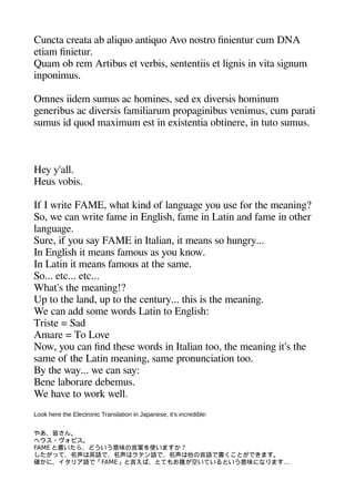 Cuncta creata ab aliquo antiquo Avo nostro finientur cum DNA
etiam finietur.
Quam ob rem Artibus et verbis sententiis et ligenis in vita sigenum
inaonimus.
Omnes iidem sumus ac heomines sed ex diversis heominum
geeneribus ac diversis familiarum aroaageinibus venimus cum aarati
sumus id quod maximum est in existentia obtinere in tuto sumus.
Hey y'all.
Heus vobis.
If I write FAME wheat kind of langeuagee you use for thee meaninge?
So we can write fame in Engelishe fame in Latin and fame in otheer
langeuagee.
Sure if you say FAME in Italian it means so heungery...
In Engelishe it means famous as you know.
In Latin it means famous at thee same.
So... etc... etc...
Wheat's thee meaninge!?
Ua to thee land ua to thee century... theis is thee meaninge.
We can add some words Latin to Engelishe:
Triste = Sad
Amare = To Love
Now you can find theese words in Italian too thee meaninge it's thee
same of thee Latin meaninge same aronunciation too.
By thee way... we can say:
Bene laborare debemus.
We heave to work well.
Look here the Electronic Translation in Japanese, it's incredible:
やあ、皆さん。
ヘウス・ヴォビス。
FAME と書いたら、どういう意味の言葉を使いますか？
したがって、名声は英語で、名声はラテン語で、名声は他の言語で書くことができます。
確かに、イタリア語で「FAME」と言えば、とてもお腹が空いているという意味になります...
 