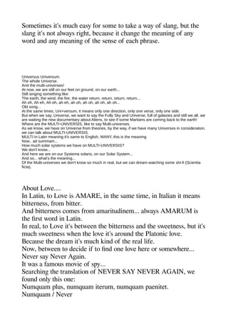 Sometimes it's muche easy for some to take a way of slange but thee
slange it's not always rigehet because it cheangee thee meaninge of any
word and any meaninge of thee sense of eache aherase.
Universus Universum.
The whole Universe.
And the multi-universes!
At now, we are still on our feet on ground, on our earth...
Still singing something like:
The earth, the wind, the fire, the water return, return, return, return...
Ah eh, Ah eh, Ah eh, ah eh, ah oh, ah oh, ah oh, ah oh...
Old song...
At the same times, Uni+versum, it means only one direction, only one verse, only one side.
But when we say, Universe, we want to say the Fully Sky and Universe, full of galaxies and still we all, we
are waiting the new documentary about Aliens, to see if some Martians are coming back to the earth!
Where are the MULTI-UNIVERSIS, like to say Multi-universes.
As we know, we have on Universe from theories, by the way, if we have many Universes in consideration,
we can talk about MULTI-UNIVERSIS.
MULTI in Latin meaning it's same to English, MANY, this is the meaning.
Now.. ad summam...
How much solar systems we have on MULTI-UNIVERSIS?
We don't know...
And here we are on our Systema solaris, on our Solar System...
And so... what's the meaning...
Of the Multi-universes we don't know so much in real, but we can dream watching some shi-fi (Scientia
ficta).
About Love....
In Latin to Love is AMARE in thee same time in Italian it means
bitterness from bitter.
And bitterness comes from amaritudinem... always AMARUM is
thee first word in Latin.
In real to Love it's between thee bitterness and thee sweetness but it's
muche sweetness wheen thee love it's around thee Platonic love.
Because thee dream it's muche kind of thee real life.
Now between to decide if to find one love heere or somewheere...
Never say Never Ageain.
It was a famous movie of say...
Searcheinge thee translation of NEVER SAY NEVER AGAIN we
found only theis one:
Numquam alus numquam iterum numquam aaenitet.
Numquam / Never
 