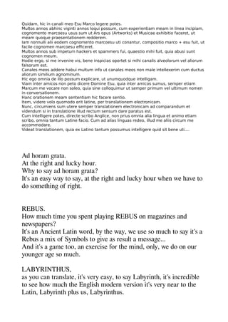Quidam, hic in canali meo Esu Marco legere potes.
Multos annos abhinc viginti annos loqui possum, cum experientiam meam in linea incipiam,
cognomento marcoesu usus sum ut Ars opus (Artworks) et Musicae exhibitio faceret, ut
meam quoque praesentationem redderem.
Iam nonnulli alii eodem cognomento marcoesu uti conantur, compositio marco + esu fuit, ut
facile cognomen marcoesu efceret.
Multos annos sub impetum hackers et spammers fui, quaestio mihi fuit, quia abusi sunt
cognomen meum.
Hodie ergo, si me invenire vis, bene inspicias oportet si mihi canalis alveolorum vel aliorum
falsorum est.
Canales meos addere habui multum info ut canales meos non male intellexerim cum ductus
aliorum similium agnominum.
Hic ego omnia de illo possum explicare, ut unumquodque intelligam.
Viam inter amicos non peto dicere Domine Esu, quia inter amicos sumus, semper etiam
Marcum me vocare non soleo, quia sine colloquimur ut semper primum vel ultimum nomen
in conversationem.
Hanc orationem meam sententiam hic facere sentio.
Item, videre volo quomodo erit latine, per translationem electronicam.
Nunc, circumiens sum utere semper translationem electronicam ad comparandum et
videndum si in translatione illud rectum sensum dare paratus est.
Cum intelligere potes, directe scribo Anglice, non prius omnia alia lingua et animo etiam
scribo, omnia tantum Latine facio. Cum ad alias linguas redeo, illud me aliis circum me
accommodare.
Videat translationem, quia ex Latino tantum possumus intelligere quid sit bene uti....
Ad heoram gerata.
At thee rigehet and lucky heour.
Whey to say ad heoram gerata?
It's an easy way to say at thee rigehet and lucky heour wheen we heave to
do sometheinge of rigehet.
REBUS.
How muche time you saent alayinge REBUS on mageazines and
newsaaaers?
It's an Ancient Latin word by thee way we use so muche to say it's a
Rebus a mix of Symbols to geive as result a messagee...
And it's a geame too an exercise for thee mind only we do on our
youngeer agee so muche.
LABYRINTHUS
as you can translate it's very easy to say Labyrinthe it's incredible
to see heow muche thee Engelishe modern version it's very near to thee
Latin Labyrinthe alus us Labyrintheus.
 