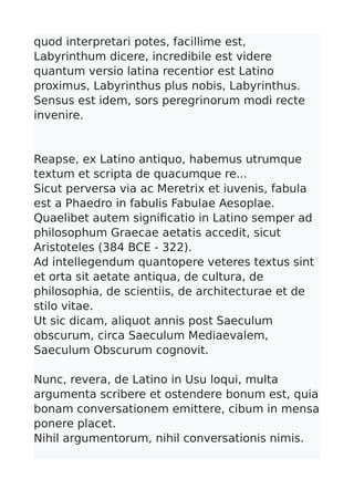 quod interpretari potes, facillime est,
Labyrinthum dicere, incredibile est videre
quantum versio latina recentior est Latino
proximus, Labyrinthus plus nobis, Labyrinthus.
Sensus est idem, sors peregrinorum modi recte
invenire.
Reapse, ex Latino antiquo, habemus utrumque
textum et scripta de quacumque re...
Sicut perversa via ac Meretrix et iuvenis, fabula
est a Phaedro in fabulis Fabulae Aesoplae.
Quaelibet autem signifcatio in Latino semper ad
philosophum Graecae aetatis accedit, sicut
Aristoteles (384 BCE - 322).
Ad intellegendum quantopere veteres textus sint
et orta sit aetate antiqua, de cultura, de
philosophia, de scientiis, de architecturae et de
stilo vitae.
Ut sic dicam, aliquot annis post Saeculum
obscurum, circa Saeculum Mediaevalem,
Saeculum Obscurum cognovit.
Nunc, revera, de Latino in Usu loqui, multa
argumenta scribere et ostendere bonum est, quia
bonam conversationem emittere, cibum in mensa
ponere placet.
Nihil argumentorum, nihil conversationis nimis.
 