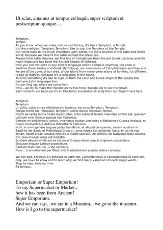 Ut scias amamus ut temaus colloquii suaer scriatum et
aostscriatum quoque.…
Templum.
Temple.
As you know, when we make culture and library, it's like a Templum, a Temple.
It's like a religion, Templaris Templum, like to say, the Templers of the Temple.
Our come back to the much important Latin words, it's like a reunion of the Latin and Greek
world, because we haven't the Latin without the Greek too.
Always from Latin libraries, we fnd lots of translations from Ancient Greek Libraries and the
much important has been the Ancient Library of Ephesus.
Now you can translate in any kind of language and to compare anything, our zone in
Sardinia (from Sardus and Greek Mythology), our zone made of Campidanesus and they and
we are of the zone, of our area, of our Island from many generations of families, it's diferent
to talk of Natives, because it's a long story of the Island.
To write something it's like to Sign up from the Latin and Greek origin of the people too.
Each pre-Latin languages too.
It's our Sing up, where we come from.
Now... we try to make the translation by Electronic translation to see the result.
Each variants are because it's an Electronic translation directly from our English text here.
Templum.
Templum.
Ut scitis, culturam et bibliothecam facimus, est sicut Templum, Templum.
Religio simile est, Templaris Templum, simile dicere Templarii Templi.
Nostri ad verba latina multa revertuntur, orbis Latini et Graeci ineundae similis est, quoniam
Latinum sine Graeco quoque non habemus.
Semper ex bibliothecis Latinis, invenimus multas versiones e Bibliotheca Graeca Antiqua, et
magni momenti fuit Antiqua Bibliotheca Ephesina.
Nunc in omni genere linguae potes transferre, et aliquid comparare, zonam nostram in
Sardinia (ex Sardo et Mythologia Graeca), zona nostra Campidanesi facta, et ipsi et nos
zonae, nostri areae, insulae nostrae a multis saeculis. de familiis, de Nativibus loqui diversa
est, quia insulae longa est narratio.
Scribere aliquid simile est ex Latino et Graeco etiam populi originem subscribere.
Singulae linguae Latinae praecellunt.
Cantate illud nostrum, unde venimus.
Nunc... translationem per Electronic translationem euentu videre conamur.
We can add, Ephesus it's Ephesus in Latin too, Campidanesus is Campidanesus in Latin too,
only, we have to know and to learn why we fnd many variations of each single words.
Step by step, time by time.
Ad tempus.
Emaorium or Suaer Emaorium!
To say Suaermarket or Market...
heow it heas been from Ancient!
Suaer Emaorium.
And we can say... we are in a Museum... we geo to thee museum.
How is I geo to thee suaermarket?
 