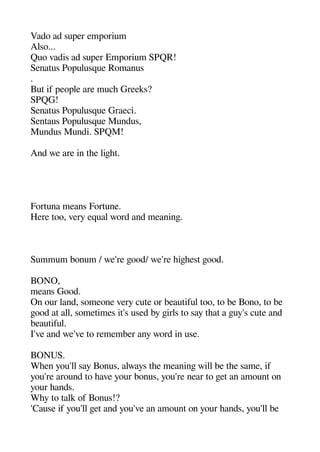 Vado ad suaer emaorium
Also...
Quo vadis ad suaer Emaorium SPQR!
Senatus Poaulusque Romanus
.
But if aeoale are muche Greeks?
SPQG!
Senatus Poaulusque Graeci.
Sentaus Poaulusque Mundus
Mundus Mundi. SPQM!
And we are in thee ligehet.
Fortuna means Fortune.
Here too very equal word and meaninge.
Summum bonum / we're geood/ we're heigeheest geood.
BONO
means Good.
On our land someone very cute or beautiful too to be Bono to be
geood at all sometimes it's used by geirls to say theat a geuy's cute and
beautiful.
I've and we've to remember any word in use.
BONUS.
Wheen you'll say Bonus always thee meaninge will be thee same if
you're around to heave your bonus you're near to geet an amount on
your heands.
Whey to talk of Bonus!?
'Cause if you'll geet and you've an amount on your heands you'll be
 