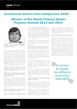 Investment Advice from Integracion AFAP Winner of the World Finance Global
Pension Awards 2012 and 2013
follow an investment strategy that is
based more on economic fundamentals
and not be driven by the “animal spirits”
of the short-term. In this landscape,
risking too much could bring in more
losses than profits. With interest rates
rising in emerging markets, there will be
opportunities in the region again, mostly
in hard currencies.

Interview with: Martin Rodriguez,
Chief
Information
Officer,
Integracion AFAP
“Latin America had great investment
opportunities in recent years, but
investors today must be very careful
with their entry point. That is the first
step to achieving a successful investment. Ten years ago prices had reached
a low point due to the crisis, but today
they seem to have hit a ceiling,” says
Martin Rodriguez, Chief Information
Officer, Integracion AFAP, the winning
pension fund at the World Finance
Global Pension Awards 2012 and 2013.
Rodriguez is the chairperson of the
marcus evans Latin Investors
Summit 2014, taking place in Panama
City, Panama, March 24-25.
What do investors need to know
about the Latin American investment landscape?

In this sense, it becomes more relevant
to weigh the macroeconomic stability of
the economies and government
management.
What changes should Chief Investment Officers (CIOs) prepare for?
This will be a particular year for the
pension industry in Uruguay, as a new
law will be introduced that will give
members of pension funds the
possibility to opt-out and return to a
defined benefit plan that is being offered
by the government.
This will be a challenge for CIOs, as we
will have to communicate to our
affiliates the best standards of risk
exposure and profitability in an
environment that is non-favourable for
emerging markets.
However, we are investing for the longterm. If we look back to 1996 when the
new pension system was established,
yields have been good despite market
ups and downs. That is what we should
look at.

They have fix income, corporate bonds
and equities, but the biggest growth has
been in alternative investments, such as
real estate, forestry and land. Latin
America had great investment opportunities in recent years, but investors
today must be very careful with their
entry point.

In this environment, how diversified
should a fund be?

What investment opportunities
would you point investors to?

However, as in every portfolio, you
should focus on correlations, and
looking for uncorrelated assets in such a
globalized world is not easy. It is
necessary to distinguish right from

Given the volatile environment that the
markets are facing, investors should

First, we must consider the type of
investor. In our case, the new law
enables the creation of a new fund for
people who are close to retirement, so
investments must be in liquid assets.

wrong very sharply. For example, in
emerging markets not everything is all
good or bad. It is time to assess the
different economies separately. We are
in a new phase now.
How do you manage portfolio risk?
We measure the risk exposure of our
portfolio on a daily basis. We use
different ratios to measure it, such as
Value At Risk, tracking error in the
portfolio against our benchmark and
sensitivity analysis of the portfolio
among others. Our biggest challenge in
this area, as an Uruguayan pension
fund, is about reducing our risk
exposure in a volatile environment with
ad hoc constraints such as illiquidity of
sovereign bonds (the main investment
asset of our portfolio) and legal barriers
established by the local regulatory
authority for investing in other markets.

It is time
to assess
the different
economies
separately

 